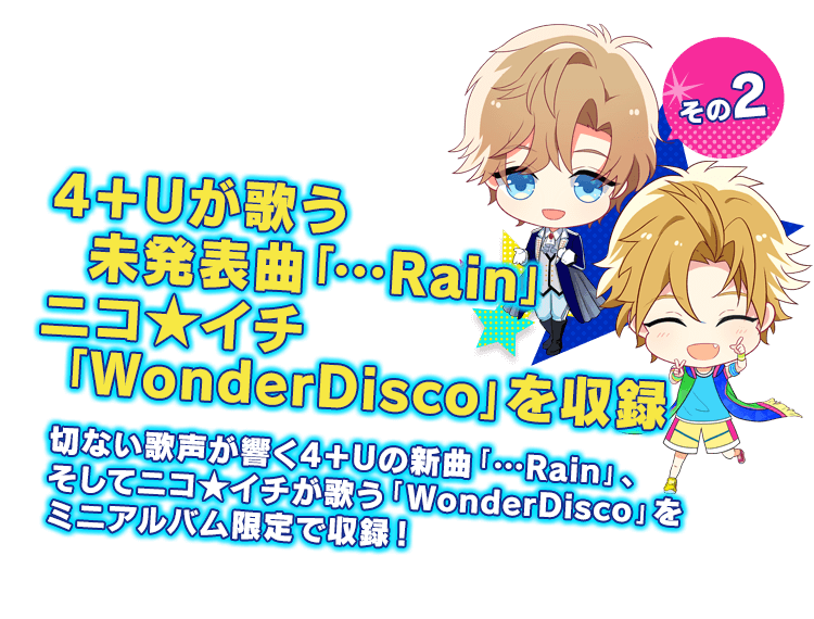 4＋Uが歌う未発表曲「…Rain」ニコ★イチ「WonderDisco」を収録 切ない歌声が響く4＋Uの新曲「…Rain」、そしてニコ★イチが歌う「WonderDisco」をミニアルバム限定で収録！